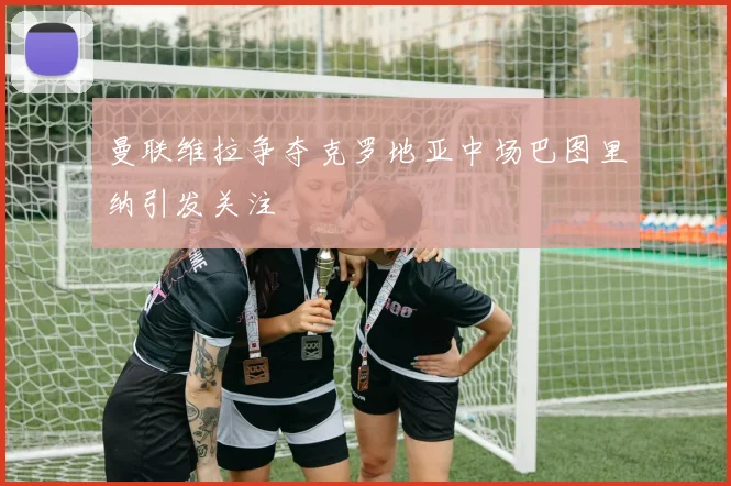 曼联维拉争夺克罗地亚中场巴图里纳引发关注