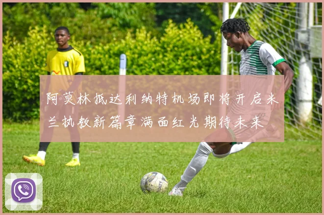 阿莫林抵达利纳特机场即将开启米兰执教新篇章满面红光期待未来