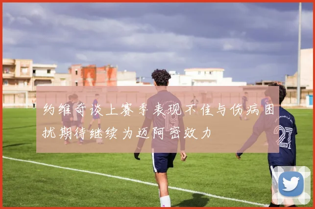约维奇谈上赛季表现不佳与伤病困扰期待继续为迈阿密效力