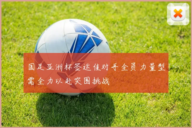 国足亚洲杯签运佳对手全员力量型需全力以赴突围挑战