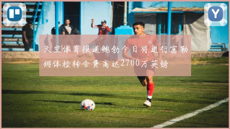 天空体育报道鲍勃今日将进行富勒姆体检转会费高达2700万英镑