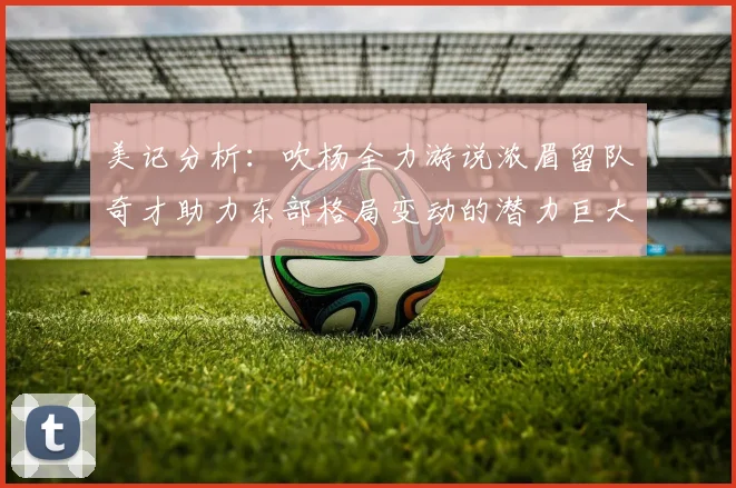 美记分析：吹杨全力游说浓眉留队奇才助力东部格局变动的潜力巨大