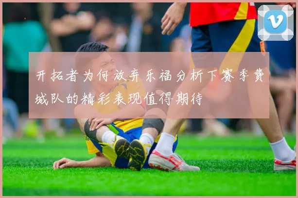 开拓者为何放弃乐福分析下赛季费城队的精彩表现值得期待