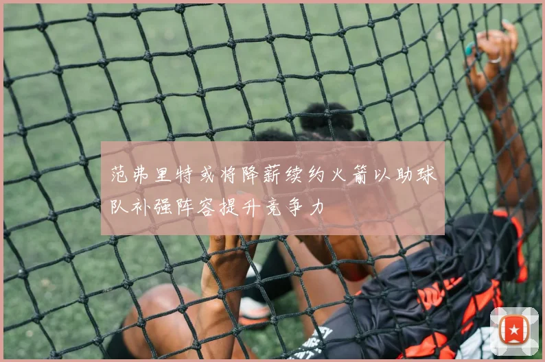 范弗里特或将降薪续约火箭以助球队补强阵容提升竞争力