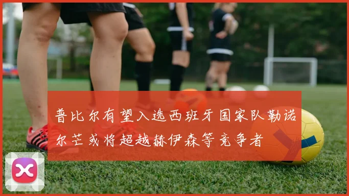 普比尔有望入选西班牙国家队勒诺尔芒或将超越赫伊森等竞争者