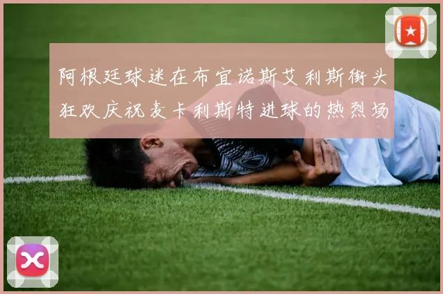 阿根廷球迷在布宜诺斯艾利斯街头狂欢庆祝麦卡利斯特进球的热烈场面