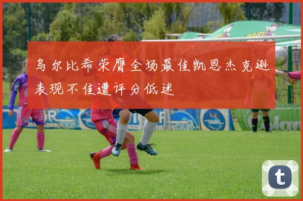 乌尔比希荣膺全场最佳凯恩杰克逊表现不佳遭评分低迷
