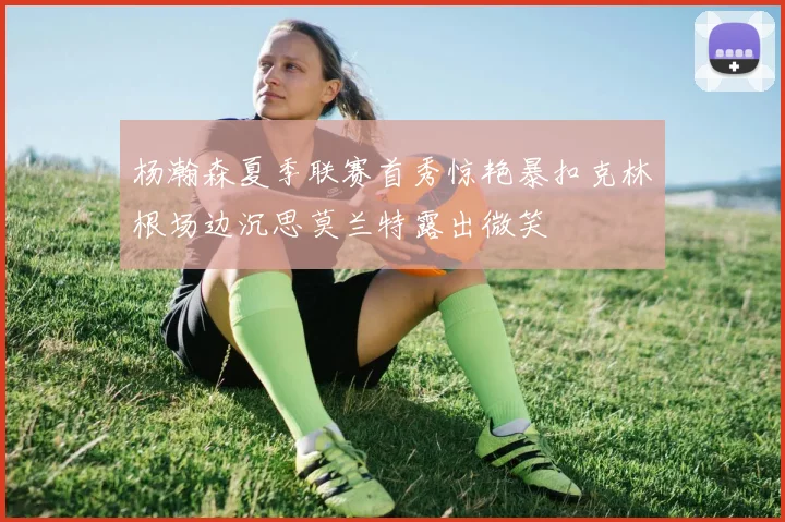 杨瀚森夏季联赛首秀惊艳暴扣克林根场边沉思莫兰特露出微笑