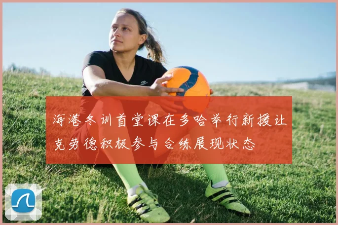海港冬训首堂课在多哈举行新援让克劳德积极参与合练展现状态