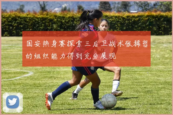 国安热身赛探索三后卫战术张稀哲的组织能力得到充分展现