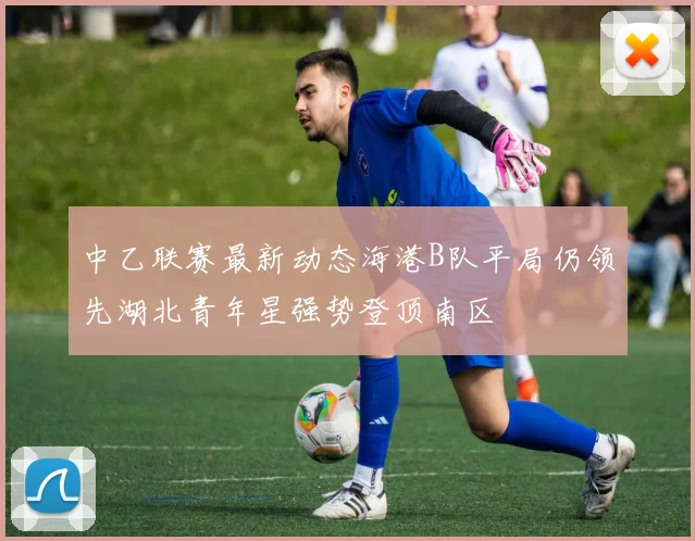 中乙联赛最新动态海港B队平局仍领先湖北青年星强势登顶南区