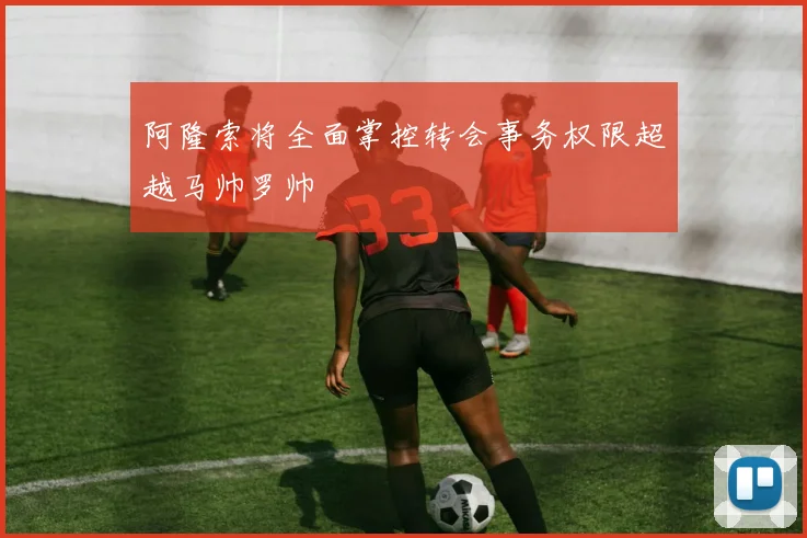 阿隆索将全面掌控转会事务权限超越马帅罗帅
