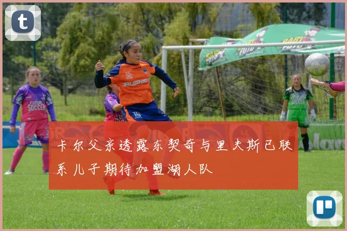 卡尔父亲透露东契奇与里夫斯已联系儿子期待加盟湖人队