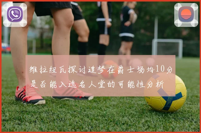 维拉纽瓦探讨追梦在爵士场均10分是否能入选名人堂的可能性分析