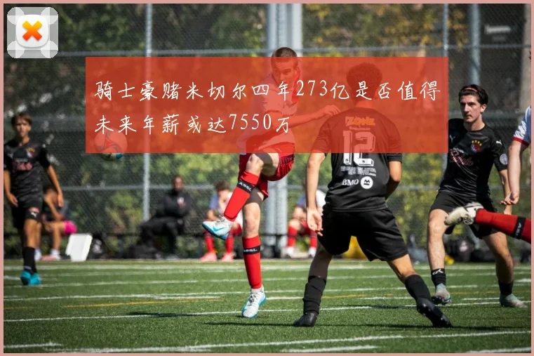 骑士豪赌米切尔四年273亿是否值得未来年薪或达7550万