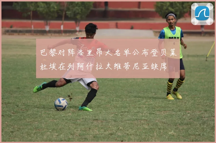 巴黎对阵洛里昂大名单公布登贝莱杜埃在列阿什拉夫维蒂尼亚缺席