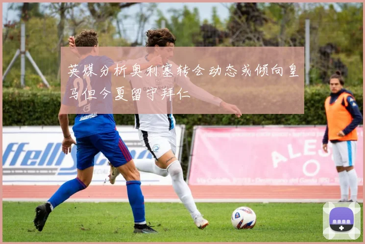 英媒分析奥利塞转会动态或倾向皇马但今夏留守拜仁