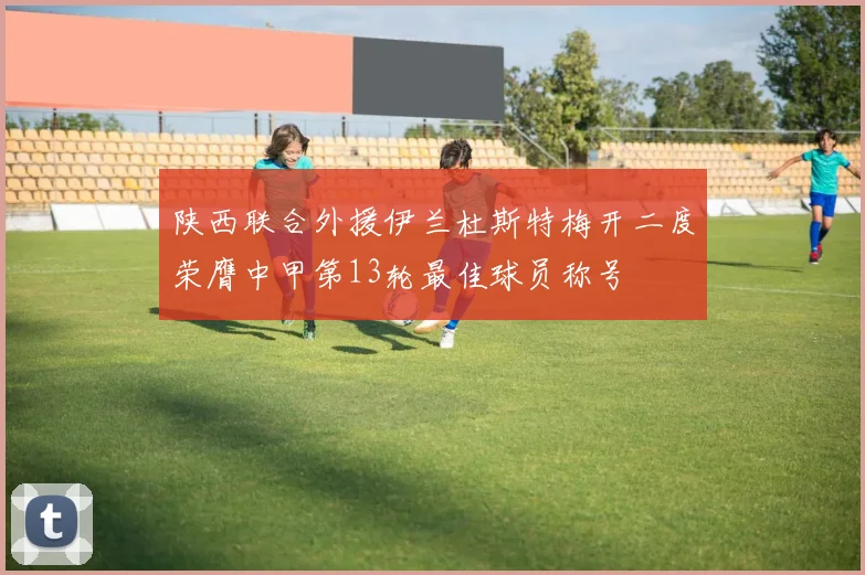 陕西联合外援伊兰杜斯特梅开二度荣膺中甲第13轮最佳球员称号