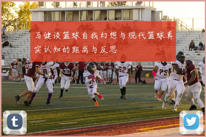 马健谈篮球自我幻想与现代篮球真实认知的距离与反思