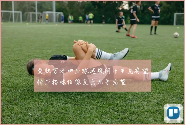 曼联官方回应球迷疑问卡里克有望转正格林伍德复出几乎无望