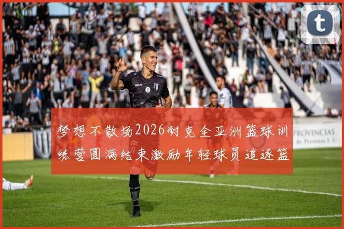 梦想不散场2026耐克全亚洲篮球训练营圆满结束激励年轻球员追逐篮球梦想