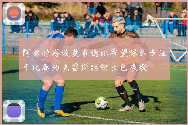 阿尔特塔谈曼市德比希望球队专注于比赛约克雷斯继续出色表现