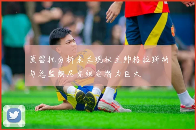 莫雷托分析米兰现状主帅格拉斯纳与总监朗尼克组合潜力巨大