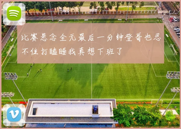 比赛悬念全无最后一分钟登哥也忍不住打瞌睡我真想下班了